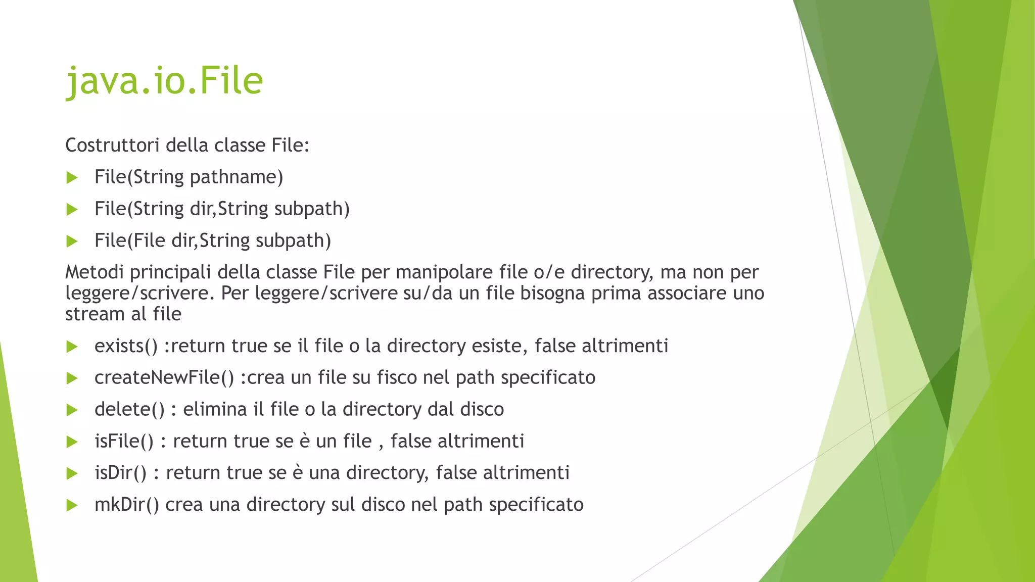 java.io.File
Costruttori della classe File:
 File(String pathname)
 File(String dir,String subpath)
 File(File dir,String subpath)
Metodi principali della classe File per manipolare file o/e directory, ma non per
leggere/scrivere. Per leggere/scrivere su/da un file bisogna prima associare uno
stream al file
 exists() :return true se il file o la directory esiste, false altrimenti
 createNewFile() :crea un file su fisco nel path specificato
 delete() : elimina il file o la directory dal disco
 isFile() : return true se è un file , false altrimenti
 isDir() : return true se è una directory, false altrimenti
 mkDir() crea una directory sul disco nel path specificato
 