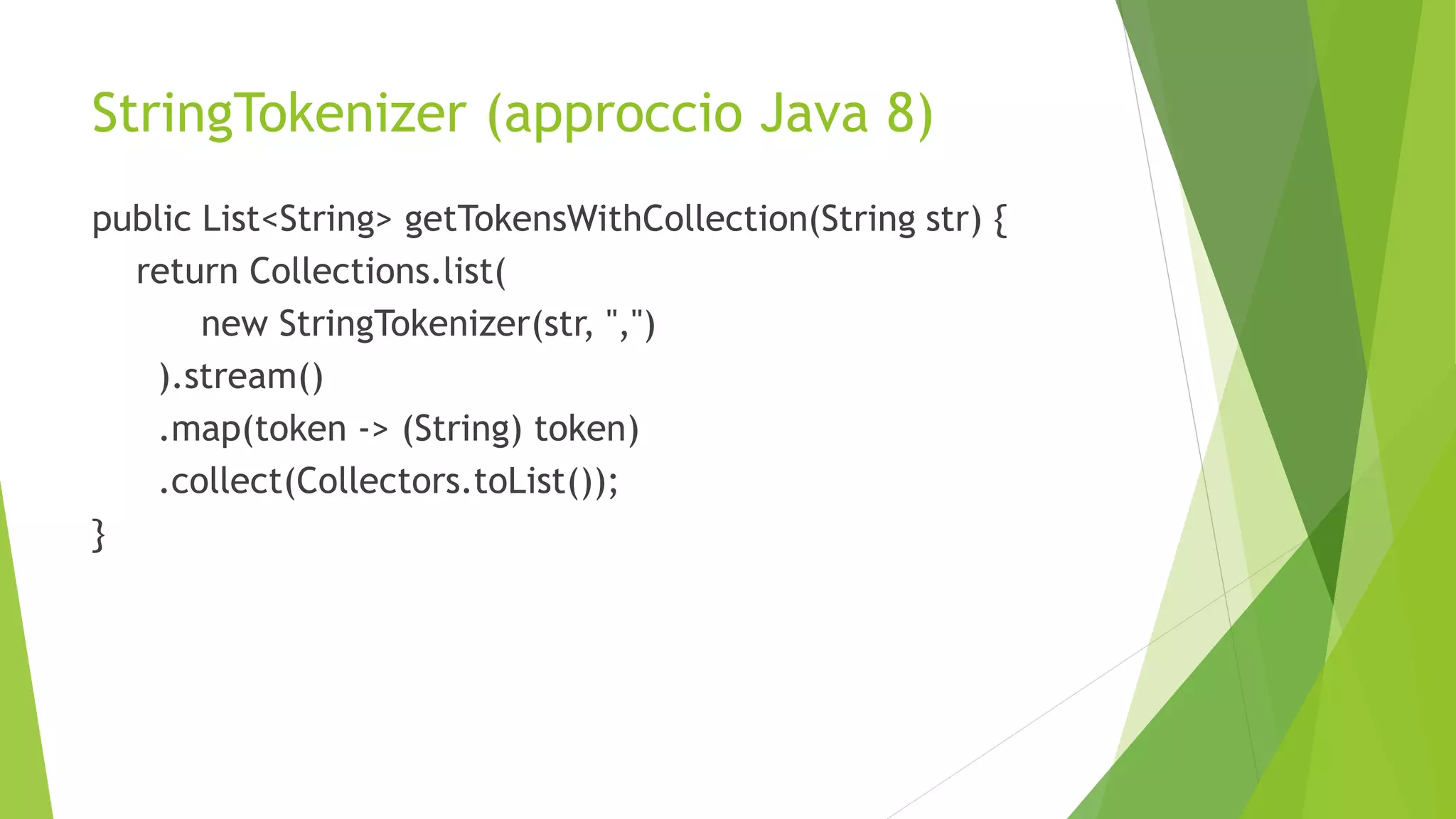 StringTokenizer (approccio Java 8)
public List<String> getTokensWithCollection(String str) {
return Collections.list(
new StringTokenizer(str, ",")
).stream()
.map(token -> (String) token)
.collect(Collectors.toList());
}
 