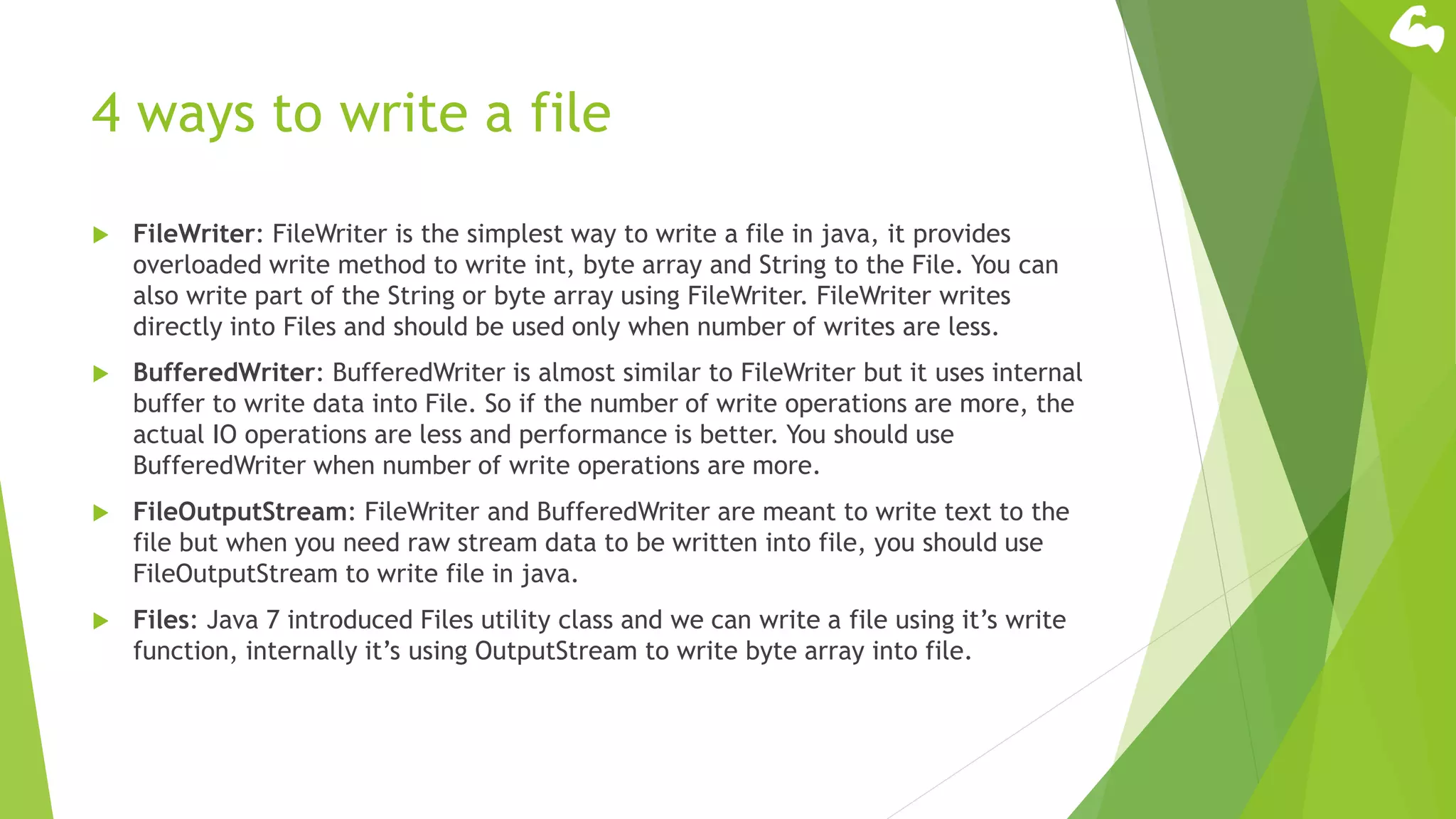 4 ways to write a file
 FileWriter: FileWriter is the simplest way to write a file in java, it provides
overloaded write method to write int, byte array and String to the File. You can
also write part of the String or byte array using FileWriter. FileWriter writes
directly into Files and should be used only when number of writes are less.
 BufferedWriter: BufferedWriter is almost similar to FileWriter but it uses internal
buffer to write data into File. So if the number of write operations are more, the
actual IO operations are less and performance is better. You should use
BufferedWriter when number of write operations are more.
 FileOutputStream: FileWriter and BufferedWriter are meant to write text to the
file but when you need raw stream data to be written into file, you should use
FileOutputStream to write file in java.
 Files: Java 7 introduced Files utility class and we can write a file using it’s write
function, internally it’s using OutputStream to write byte array into file.
 