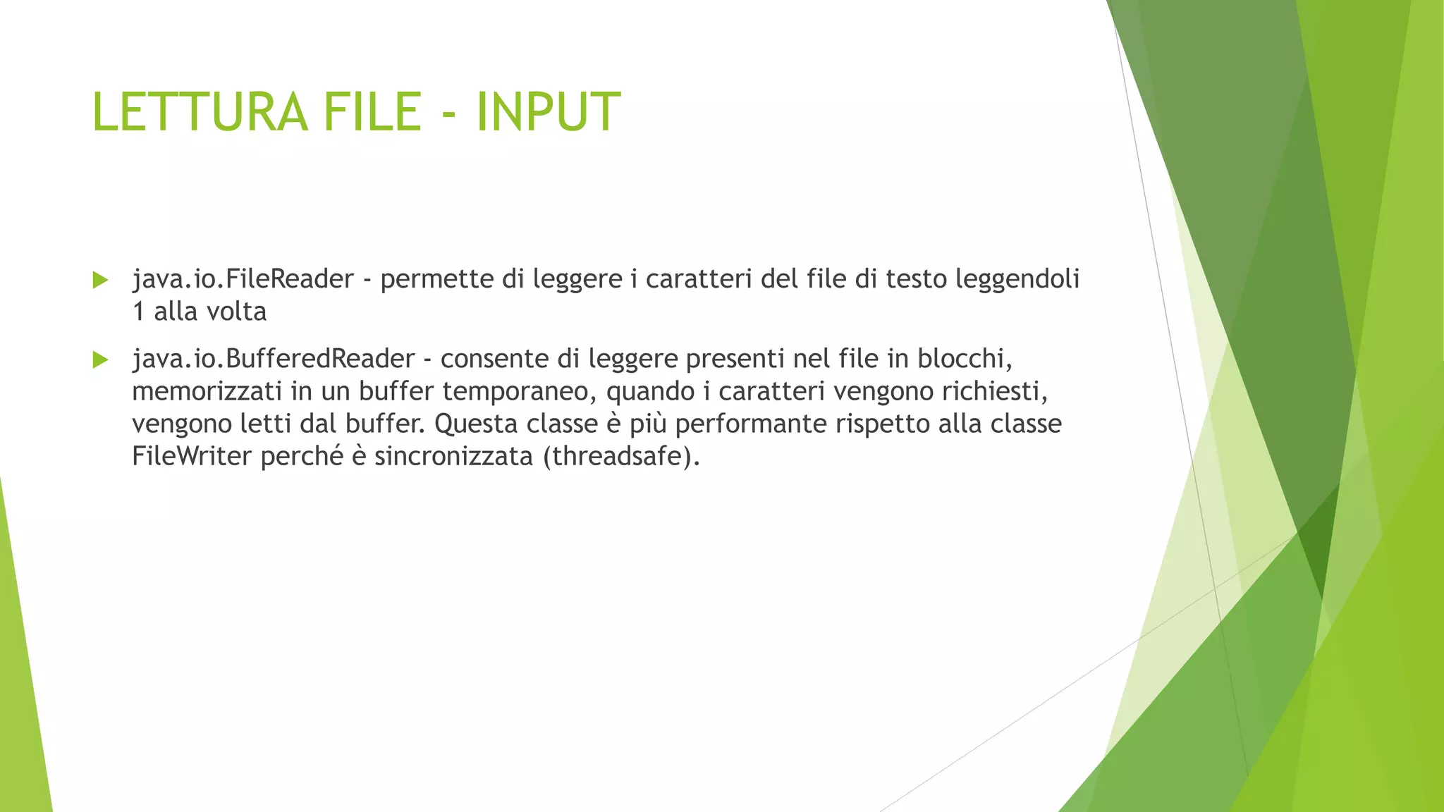LETTURA FILE - INPUT
 java.io.FileReader - permette di leggere i caratteri del file di testo leggendoli
1 alla volta
 java.io.BufferedReader - consente di leggere presenti nel file in blocchi,
memorizzati in un buffer temporaneo, quando i caratteri vengono richiesti,
vengono letti dal buffer. Questa classe è più performante rispetto alla classe
FileWriter perché è sincronizzata (threadsafe).
 
