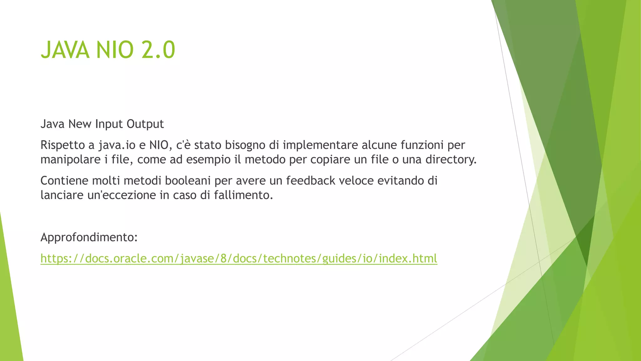 JAVA NIO 2.0
Java New Input Output
Rispetto a java.io e NIO, c'è stato bisogno di implementare alcune funzioni per
manipolare i file, come ad esempio il metodo per copiare un file o una directory.
Contiene molti metodi booleani per avere un feedback veloce evitando di
lanciare un'eccezione in caso di fallimento.
Approfondimento:
https://docs.oracle.com/javase/8/docs/technotes/guides/io/index.html
 