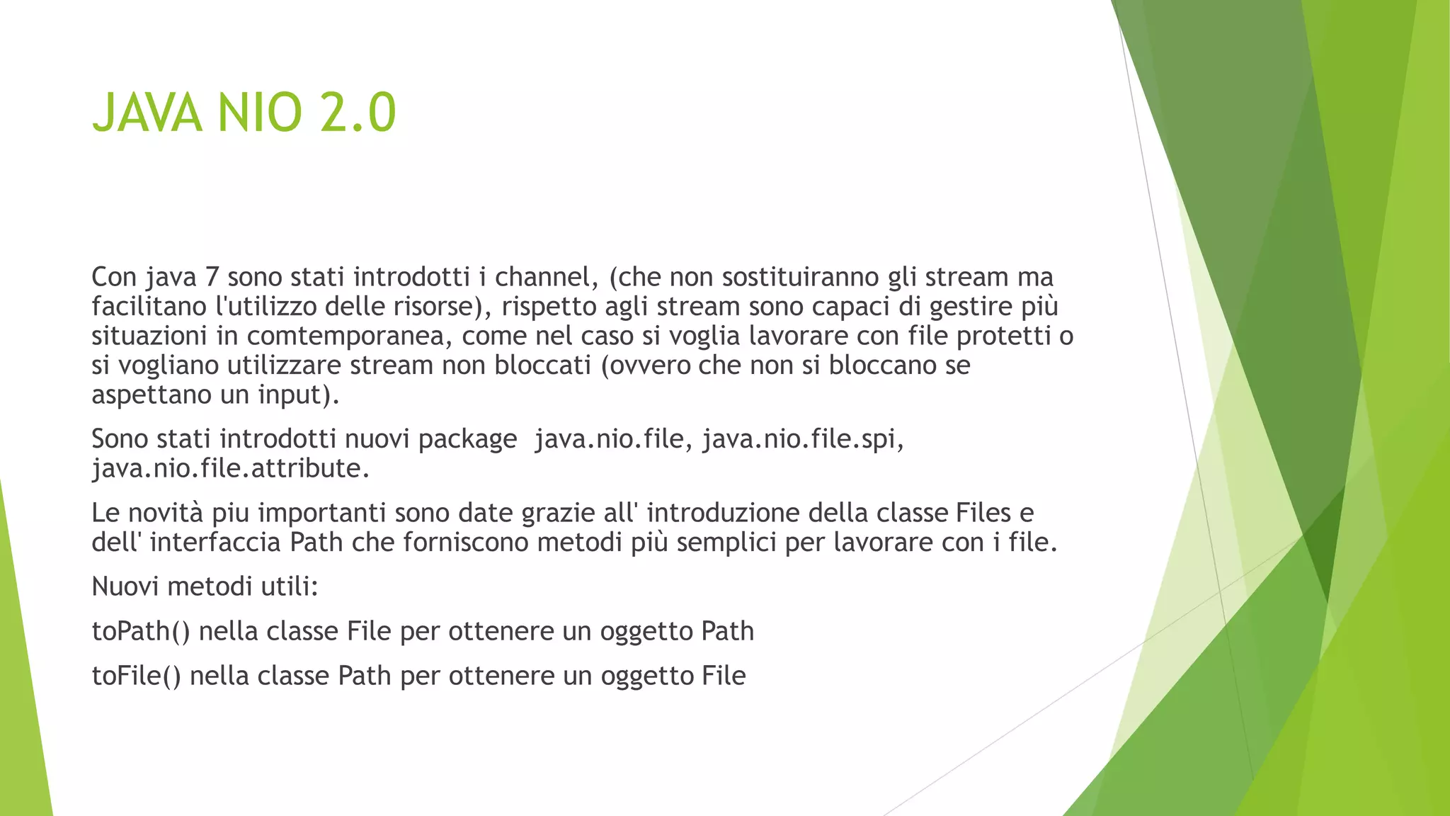 JAVA NIO 2.0
Con java 7 sono stati introdotti i channel, (che non sostituiranno gli stream ma
facilitano l'utilizzo delle risorse), rispetto agli stream sono capaci di gestire più
situazioni in comtemporanea, come nel caso si voglia lavorare con file protetti o
si vogliano utilizzare stream non bloccati (ovvero che non si bloccano se
aspettano un input).
Sono stati introdotti nuovi package java.nio.file, java.nio.file.spi,
java.nio.file.attribute.
Le novità piu importanti sono date grazie all' introduzione della classe Files e
dell' interfaccia Path che forniscono metodi più semplici per lavorare con i file.
Nuovi metodi utili:
toPath() nella classe File per ottenere un oggetto Path
toFile() nella classe Path per ottenere un oggetto File
 
