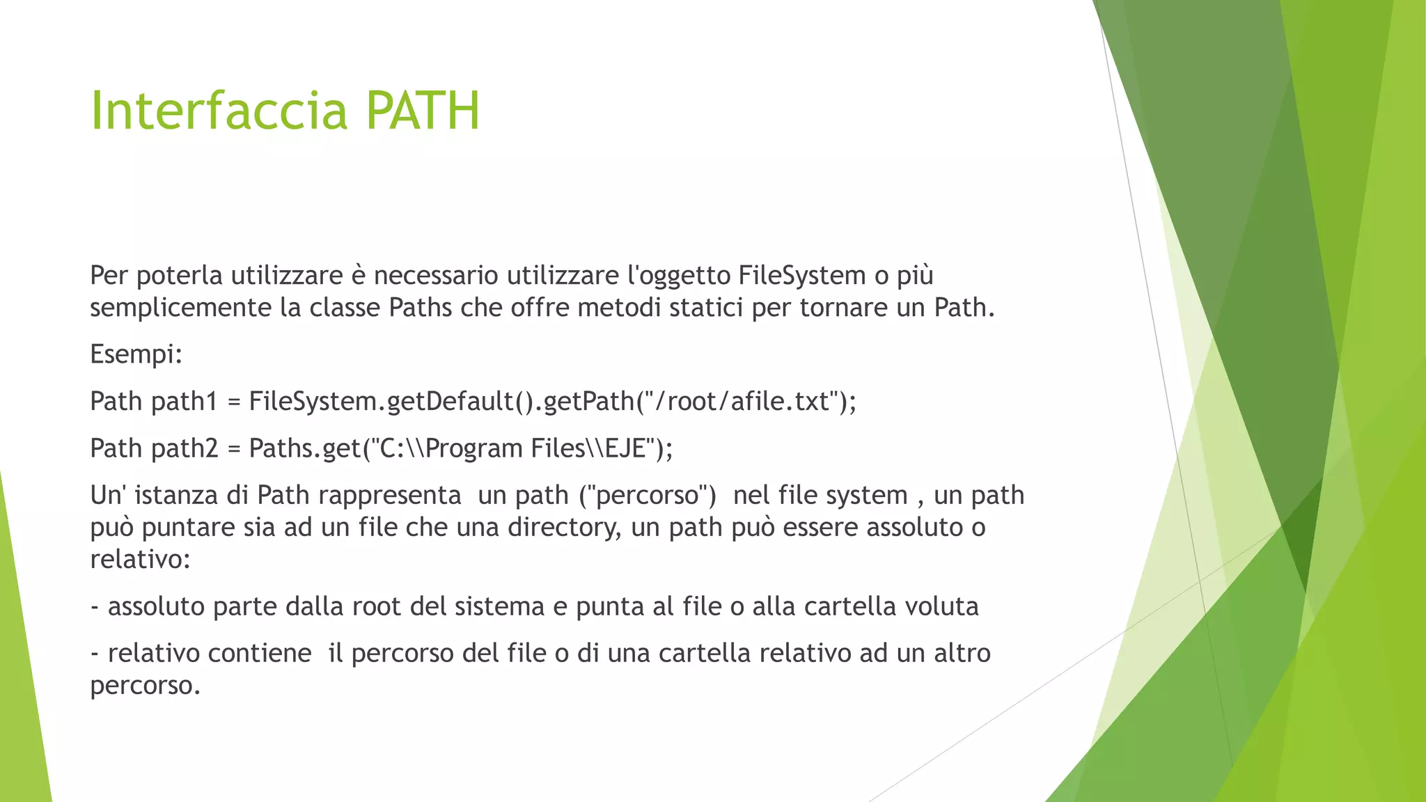 Interfaccia PATH
Per poterla utilizzare è necessario utilizzare l'oggetto FileSystem o più
semplicemente la classe Paths che offre metodi statici per tornare un Path.
Esempi:
Path path1 = FileSystem.getDefault().getPath("/root/afile.txt");
Path path2 = Paths.get("C:Program FilesEJE");
Un' istanza di Path rappresenta un path ("percorso") nel file system , un path
può puntare sia ad un file che una directory, un path può essere assoluto o
relativo:
- assoluto parte dalla root del sistema e punta al file o alla cartella voluta
- relativo contiene il percorso del file o di una cartella relativo ad un altro
percorso.
 