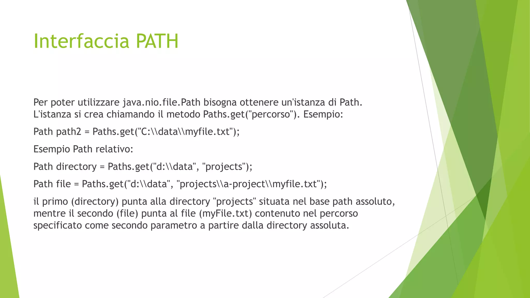 Interfaccia PATH
Per poter utilizzare java.nio.file.Path bisogna ottenere un'istanza di Path.
L'istanza si crea chiamando il metodo Paths.get("percorso"). Esempio:
Path path2 = Paths.get("C:datamyfile.txt");
Esempio Path relativo:
Path directory = Paths.get("d:data", "projects");
Path file = Paths.get("d:data", "projectsa-projectmyfile.txt");
il primo (directory) punta alla directory "projects" situata nel base path assoluto,
mentre il secondo (file) punta al file (myFile.txt) contenuto nel percorso
specificato come secondo parametro a partire dalla directory assoluta.
 