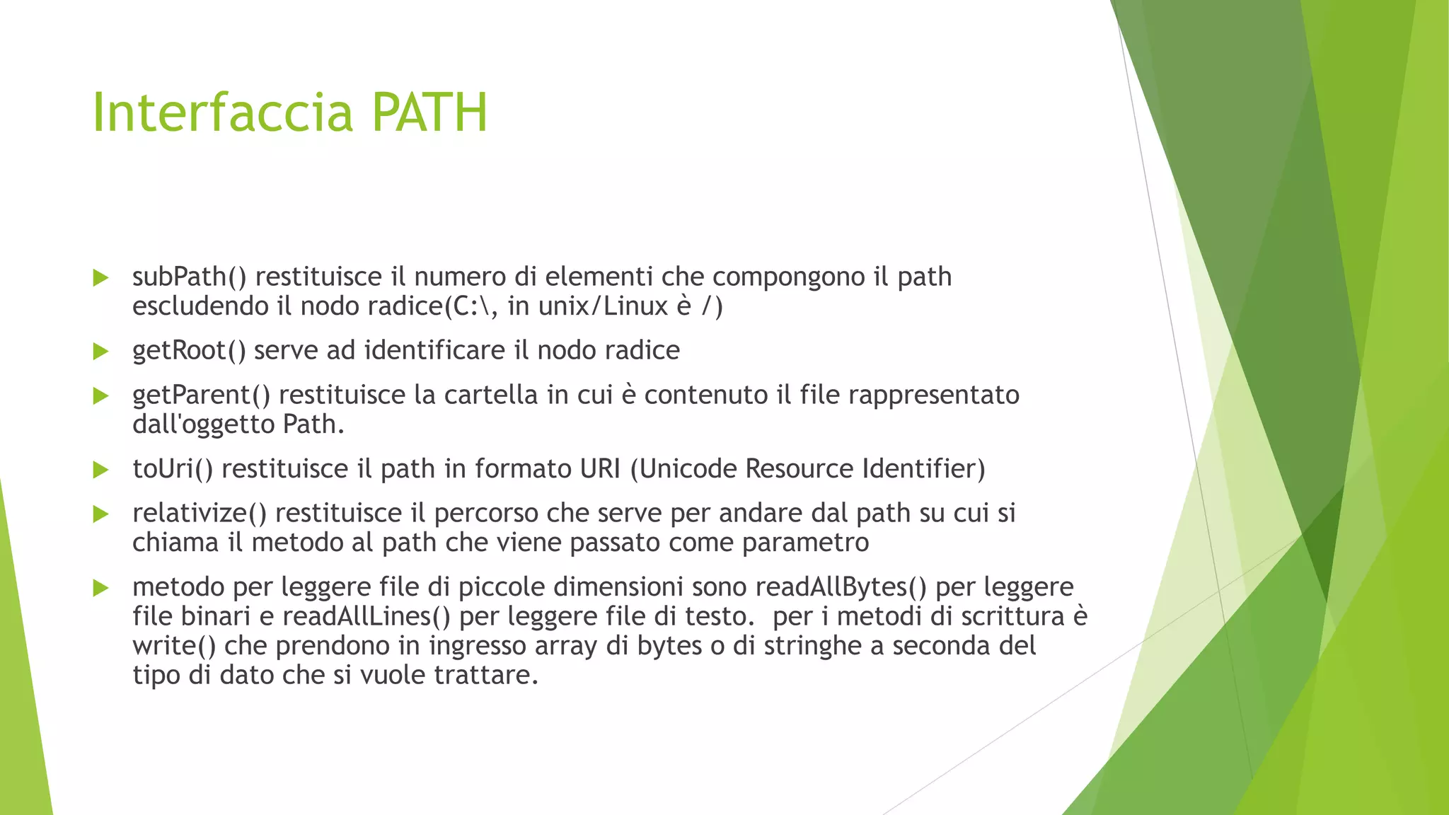 Interfaccia PATH
 subPath() restituisce il numero di elementi che compongono il path
escludendo il nodo radice(C:, in unix/Linux è /)
 getRoot() serve ad identificare il nodo radice
 getParent() restituisce la cartella in cui è contenuto il file rappresentato
dall'oggetto Path.
 toUri() restituisce il path in formato URI (Unicode Resource Identifier)
 relativize() restituisce il percorso che serve per andare dal path su cui si
chiama il metodo al path che viene passato come parametro
 metodo per leggere file di piccole dimensioni sono readAllBytes() per leggere
file binari e readAllLines() per leggere file di testo. per i metodi di scrittura è
write() che prendono in ingresso array di bytes o di stringhe a seconda del
tipo di dato che si vuole trattare.
 