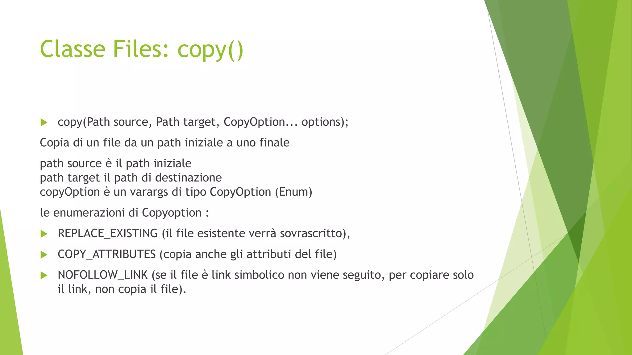 Classe Files: copy()
 copy(Path source, Path target, CopyOption... options);
Copia di un file da un path iniziale a uno finale
path source è il path iniziale
path target il path di destinazione
copyOption è un varargs di tipo CopyOption (Enum)
le enumerazioni di Copyoption :
 REPLACE_EXISTING (il file esistente verrà sovrascritto),
 COPY_ATTRIBUTES (copia anche gli attributi del file)
 NOFOLLOW_LINK (se il file è link simbolico non viene seguito, per copiare solo
il link, non copia il file).
 