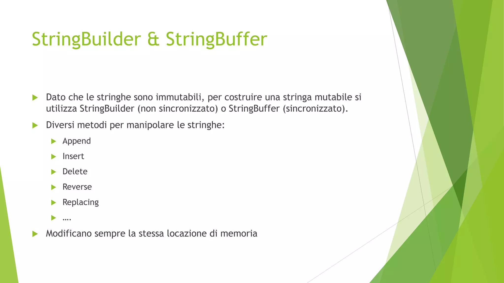 StringBuilder & StringBuffer
 Dato che le stringhe sono immutabili, per costruire una stringa mutabile si
utilizza StringBuilder (non sincronizzato) o StringBuffer (sincronizzato).
 Diversi metodi per manipolare le stringhe:
 Append
 Insert
 Delete
 Reverse
 Replacing
 ….
 Modificano sempre la stessa locazione di memoria
 
