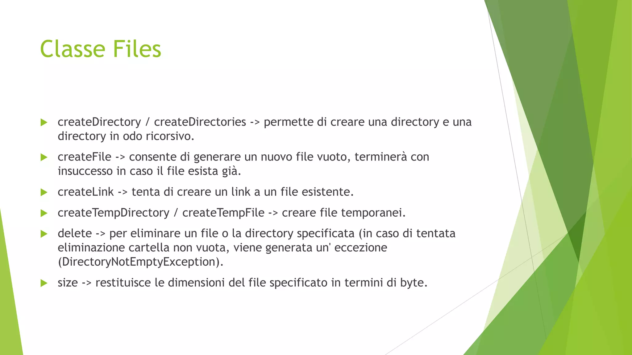 Classe Files
 createDirectory / createDirectories -> permette di creare una directory e una
directory in odo ricorsivo.
 createFile -> consente di generare un nuovo file vuoto, terminerà con
insuccesso in caso il file esista già.
 createLink -> tenta di creare un link a un file esistente.
 createTempDirectory / createTempFile -> creare file temporanei.
 delete -> per eliminare un file o la directory specificata (in caso di tentata
eliminazione cartella non vuota, viene generata un' eccezione
(DirectoryNotEmptyException).
 size -> restituisce le dimensioni del file specificato in termini di byte.
 