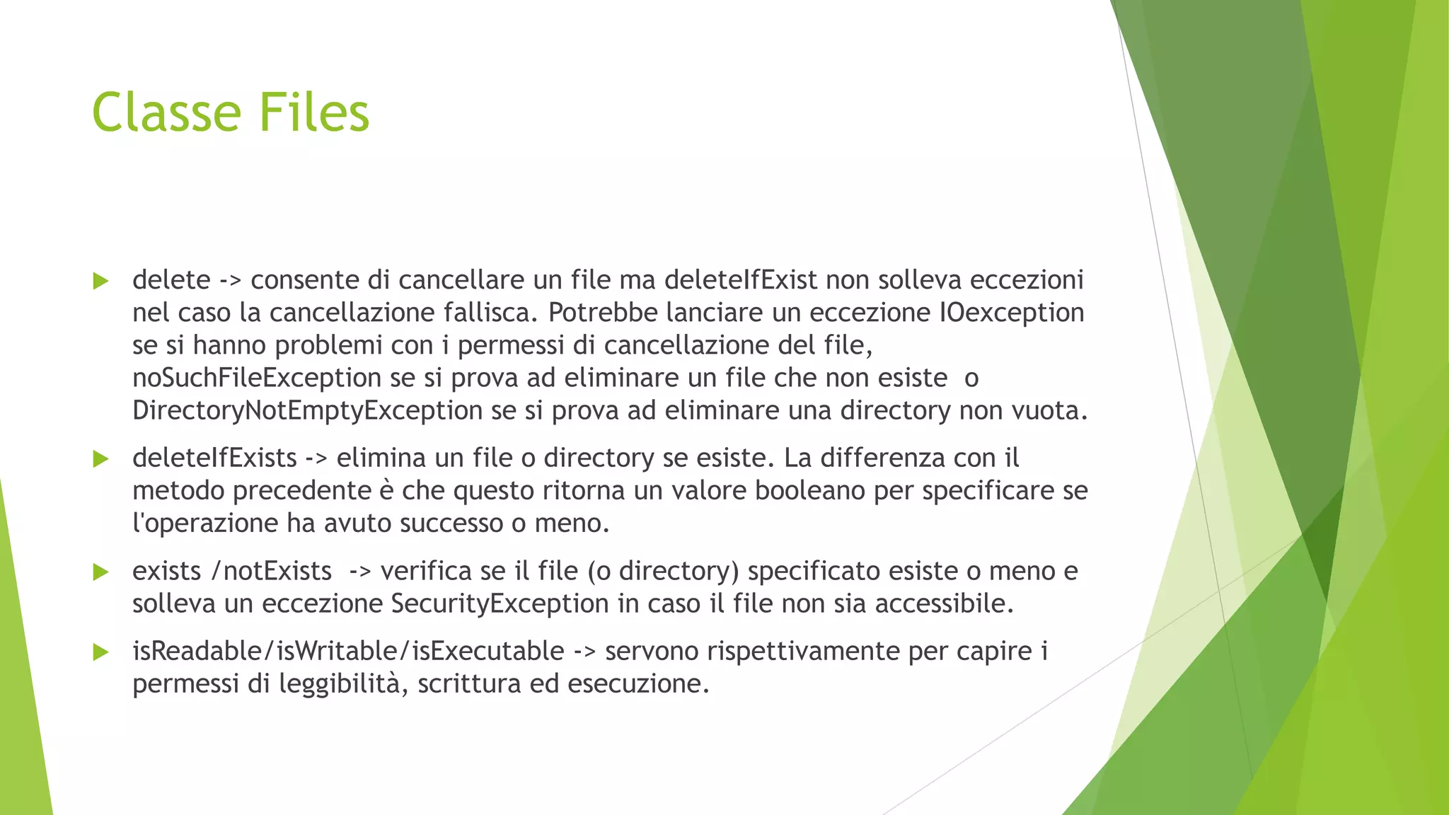 Classe Files
 delete -> consente di cancellare un file ma deleteIfExist non solleva eccezioni
nel caso la cancellazione fallisca. Potrebbe lanciare un eccezione IOexception
se si hanno problemi con i permessi di cancellazione del file,
noSuchFileException se si prova ad eliminare un file che non esiste o
DirectoryNotEmptyException se si prova ad eliminare una directory non vuota.
 deleteIfExists -> elimina un file o directory se esiste. La differenza con il
metodo precedente è che questo ritorna un valore booleano per specificare se
l'operazione ha avuto successo o meno.
 exists /notExists -> verifica se il file (o directory) specificato esiste o meno e
solleva un eccezione SecurityException in caso il file non sia accessibile.
 isReadable/isWritable/isExecutable -> servono rispettivamente per capire i
permessi di leggibilità, scrittura ed esecuzione.
 