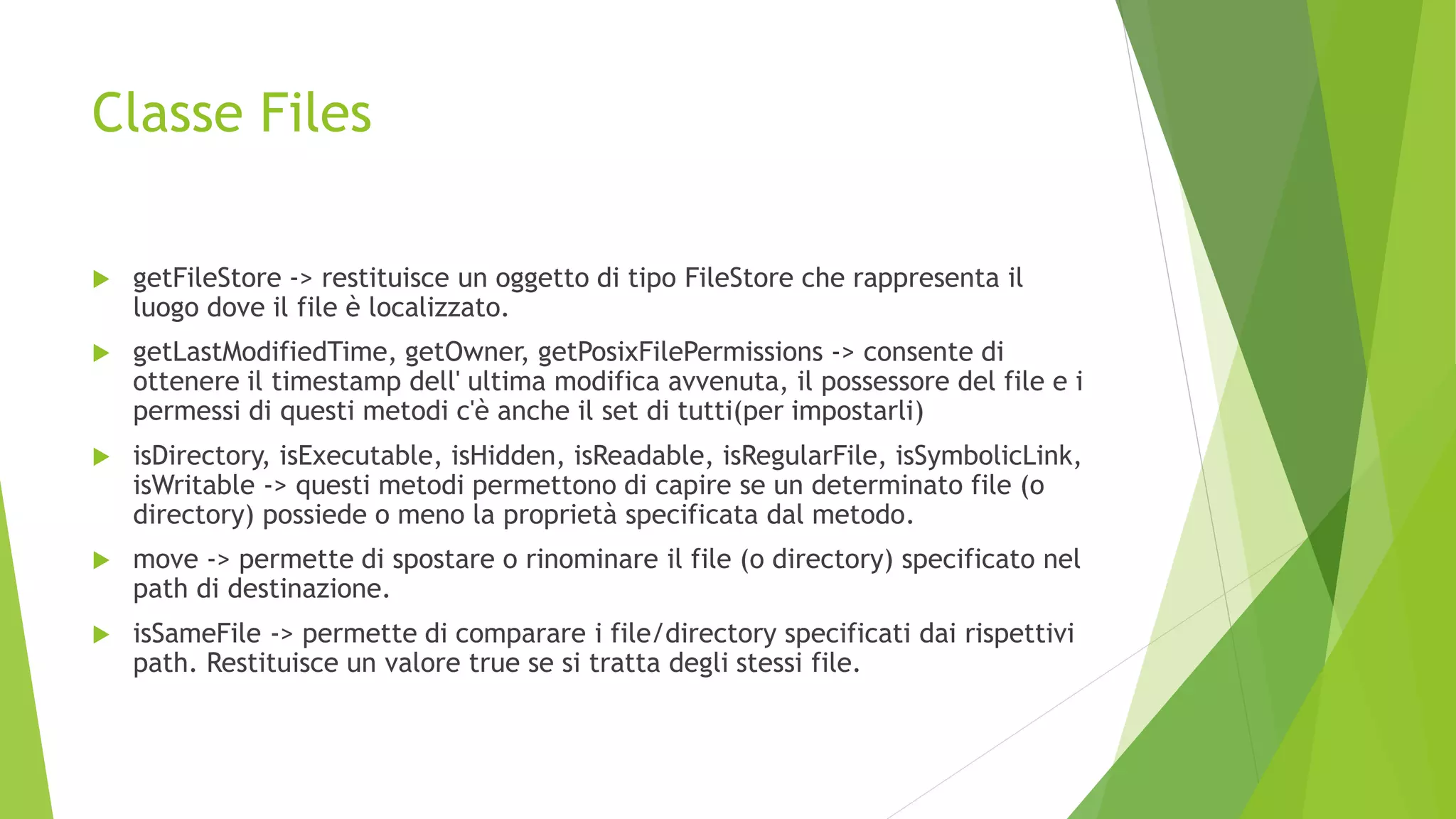 Classe Files
 getFileStore -> restituisce un oggetto di tipo FileStore che rappresenta il
luogo dove il file è localizzato.
 getLastModifiedTime, getOwner, getPosixFilePermissions -> consente di
ottenere il timestamp dell' ultima modifica avvenuta, il possessore del file e i
permessi di questi metodi c'è anche il set di tutti(per impostarli)
 isDirectory, isExecutable, isHidden, isReadable, isRegularFile, isSymbolicLink,
isWritable -> questi metodi permettono di capire se un determinato file (o
directory) possiede o meno la proprietà specificata dal metodo.
 move -> permette di spostare o rinominare il file (o directory) specificato nel
path di destinazione.
 isSameFile -> permette di comparare i file/directory specificati dai rispettivi
path. Restituisce un valore true se si tratta degli stessi file.
 