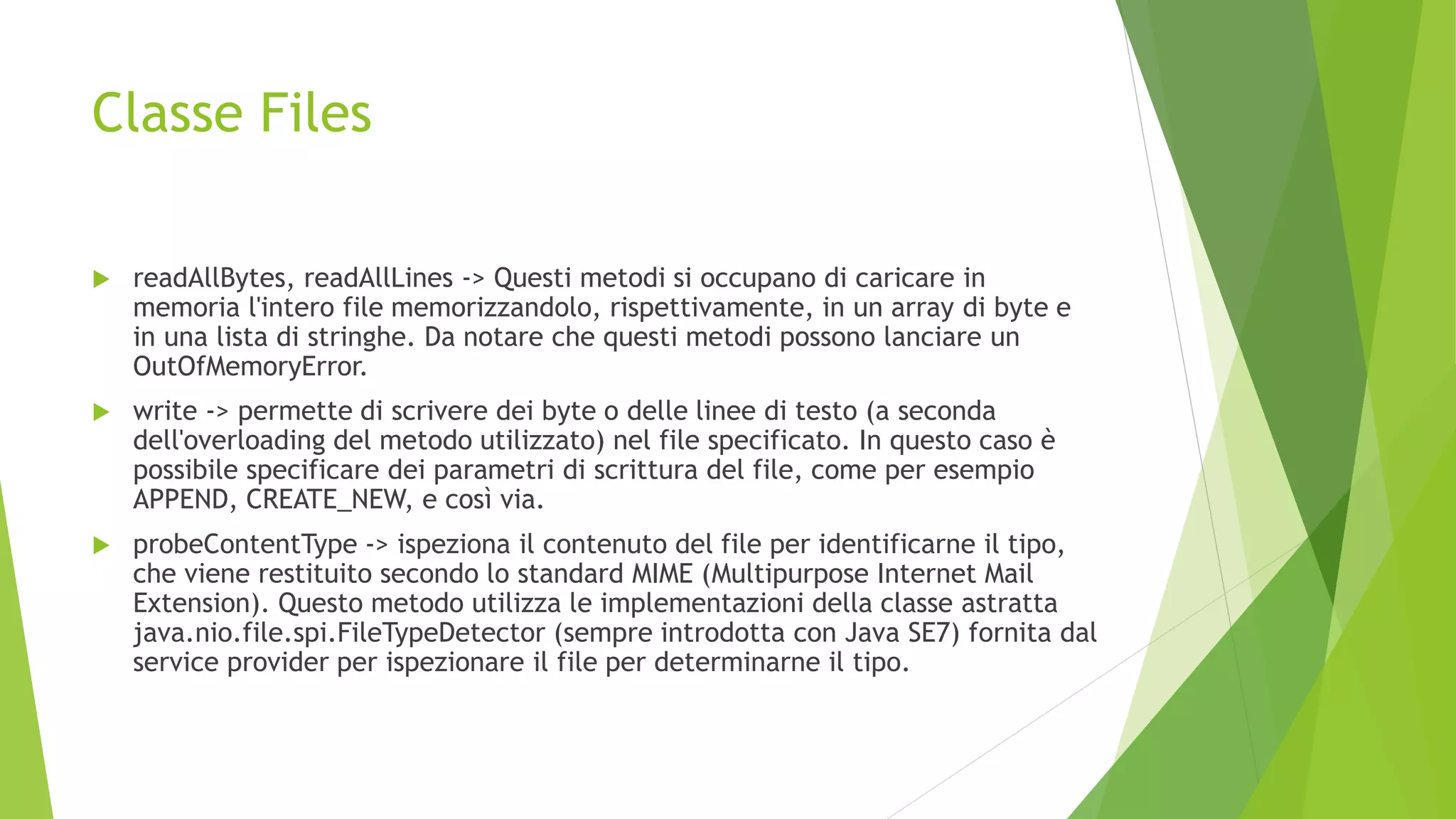 Classe Files
 readAllBytes, readAllLines -> Questi metodi si occupano di caricare in
memoria l'intero file memorizzandolo, rispettivamente, in un array di byte e
in una lista di stringhe. Da notare che questi metodi possono lanciare un
OutOfMemoryError.
 write -> permette di scrivere dei byte o delle linee di testo (a seconda
dell'overloading del metodo utilizzato) nel file specificato. In questo caso è
possibile specificare dei parametri di scrittura del file, come per esempio
APPEND, CREATE_NEW, e così via.
 probeContentType -> ispeziona il contenuto del file per identificarne il tipo,
che viene restituito secondo lo standard MIME (Multipurpose Internet Mail
Extension). Questo metodo utilizza le implementazioni della classe astratta
java.nio.file.spi.FileTypeDetector (sempre introdotta con Java SE7) fornita dal
service provider per ispezionare il file per determinarne il tipo.
 