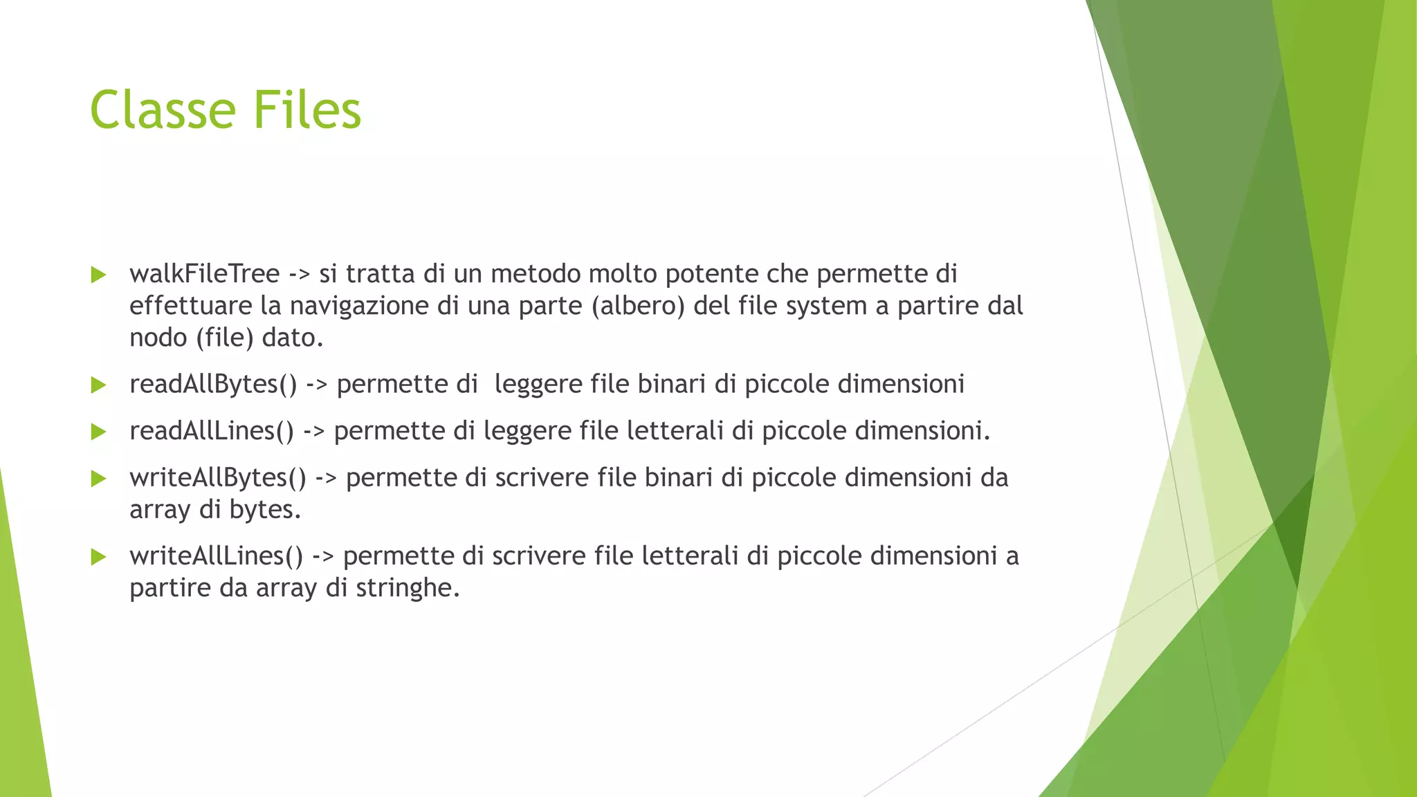 Classe Files
 walkFileTree -> si tratta di un metodo molto potente che permette di
effettuare la navigazione di una parte (albero) del file system a partire dal
nodo (file) dato.
 readAllBytes() -> permette di leggere file binari di piccole dimensioni
 readAllLines() -> permette di leggere file letterali di piccole dimensioni.
 writeAllBytes() -> permette di scrivere file binari di piccole dimensioni da
array di bytes.
 writeAllLines() -> permette di scrivere file letterali di piccole dimensioni a
partire da array di stringhe.
 