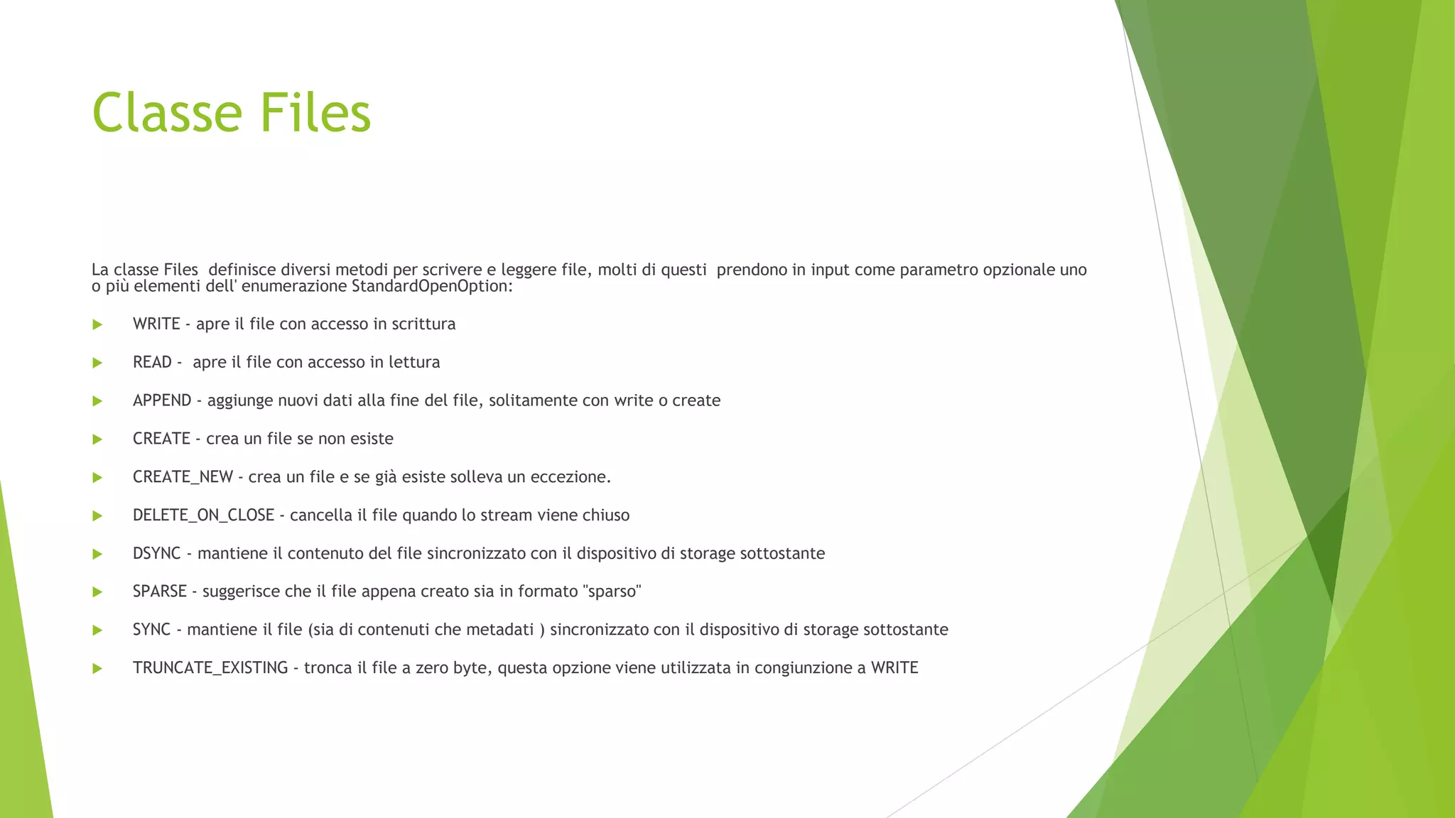 Classe Files
La classe Files definisce diversi metodi per scrivere e leggere file, molti di questi prendono in input come parametro opzionale uno
o più elementi dell' enumerazione StandardOpenOption:
 WRITE - apre il file con accesso in scrittura
 READ - apre il file con accesso in lettura
 APPEND - aggiunge nuovi dati alla fine del file, solitamente con write o create
 CREATE - crea un file se non esiste
 CREATE_NEW - crea un file e se già esiste solleva un eccezione.
 DELETE_ON_CLOSE - cancella il file quando lo stream viene chiuso
 DSYNC - mantiene il contenuto del file sincronizzato con il dispositivo di storage sottostante
 SPARSE - suggerisce che il file appena creato sia in formato "sparso"
 SYNC - mantiene il file (sia di contenuti che metadati ) sincronizzato con il dispositivo di storage sottostante
 TRUNCATE_EXISTING - tronca il file a zero byte, questa opzione viene utilizzata in congiunzione a WRITE
 