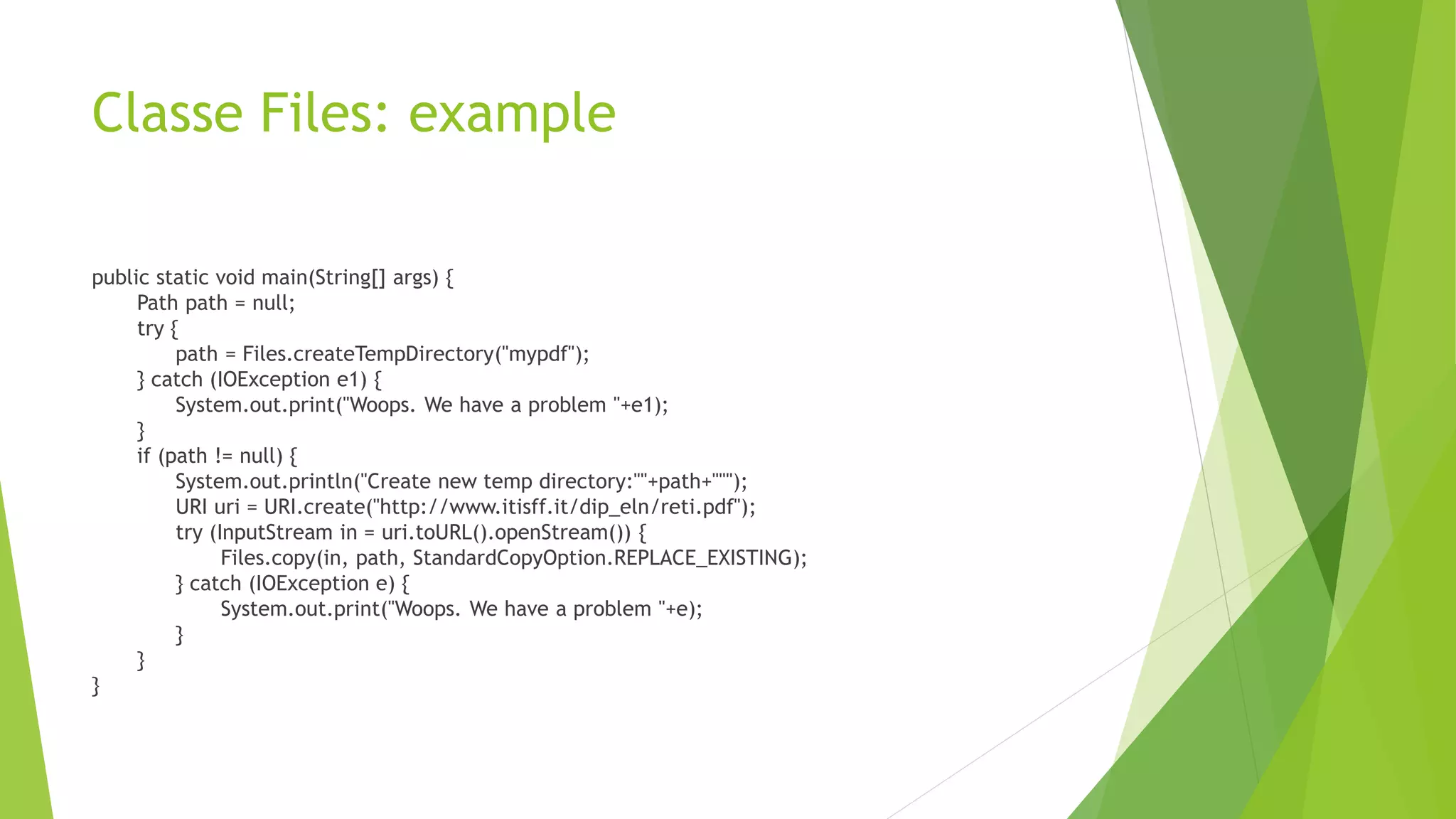 Classe Files: example
public static void main(String[] args) {
Path path = null;
try {
path = Files.createTempDirectory("mypdf");
} catch (IOException e1) {
System.out.print("Woops. We have a problem "+e1);
}
if (path != null) {
System.out.println("Create new temp directory:""+path+""");
URI uri = URI.create("http://www.itisff.it/dip_eln/reti.pdf");
try (InputStream in = uri.toURL().openStream()) {
Files.copy(in, path, StandardCopyOption.REPLACE_EXISTING);
} catch (IOException e) {
System.out.print("Woops. We have a problem "+e);
}
}
}
 