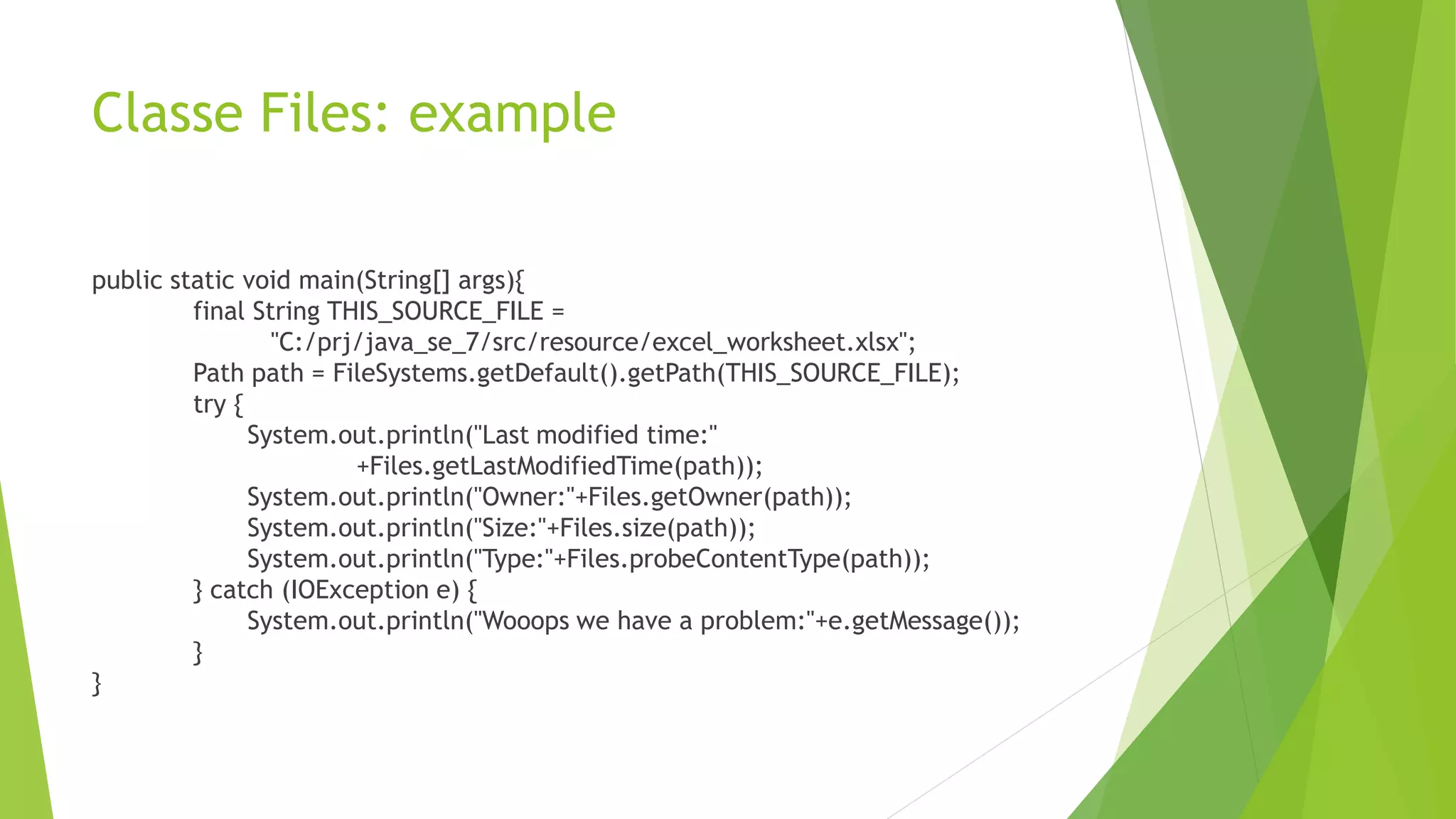 Classe Files: example
public static void main(String[] args){
final String THIS_SOURCE_FILE =
"C:/prj/java_se_7/src/resource/excel_worksheet.xlsx";
Path path = FileSystems.getDefault().getPath(THIS_SOURCE_FILE);
try {
System.out.println("Last modified time:"
+Files.getLastModifiedTime(path));
System.out.println("Owner:"+Files.getOwner(path));
System.out.println("Size:"+Files.size(path));
System.out.println("Type:"+Files.probeContentType(path));
} catch (IOException e) {
System.out.println("Wooops we have a problem:"+e.getMessage());
}
}
 