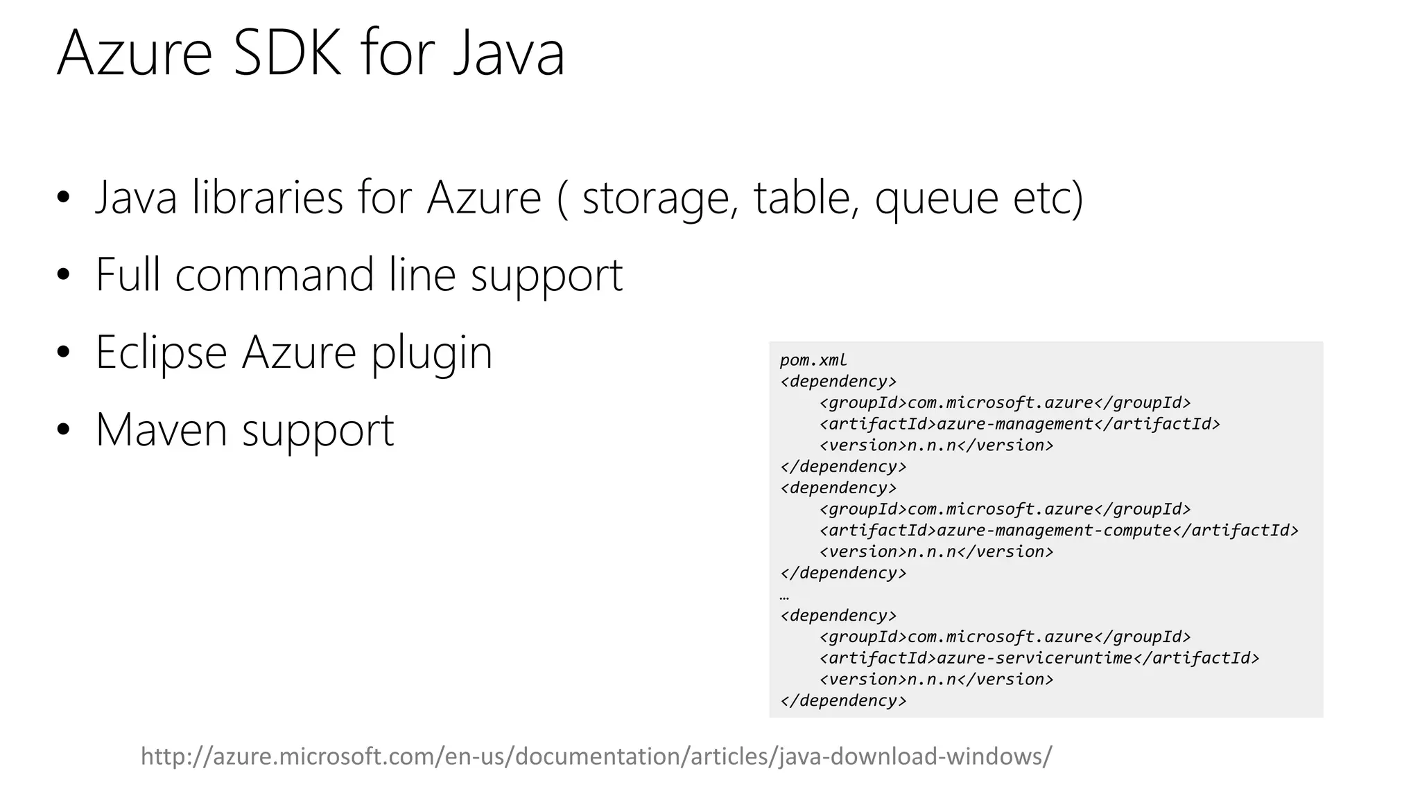 Azure SDK for Java
• Java libraries for Azure ( storage, table, queue etc)
• Full command line support
• Eclipse Azure plugin
• Maven support
pom.xml
<dependency>
<groupId>com.microsoft.azure</groupId>
<artifactId>azure-management</artifactId>
<version>n.n.n</version>
</dependency>
<dependency>
<groupId>com.microsoft.azure</groupId>
<artifactId>azure-management-compute</artifactId>
<version>n.n.n</version>
</dependency>
…
<dependency>
<groupId>com.microsoft.azure</groupId>
<artifactId>azure-serviceruntime</artifactId>
<version>n.n.n</version>
</dependency>
http://azure.microsoft.com/en-us/documentation/articles/java-download-windows/
 