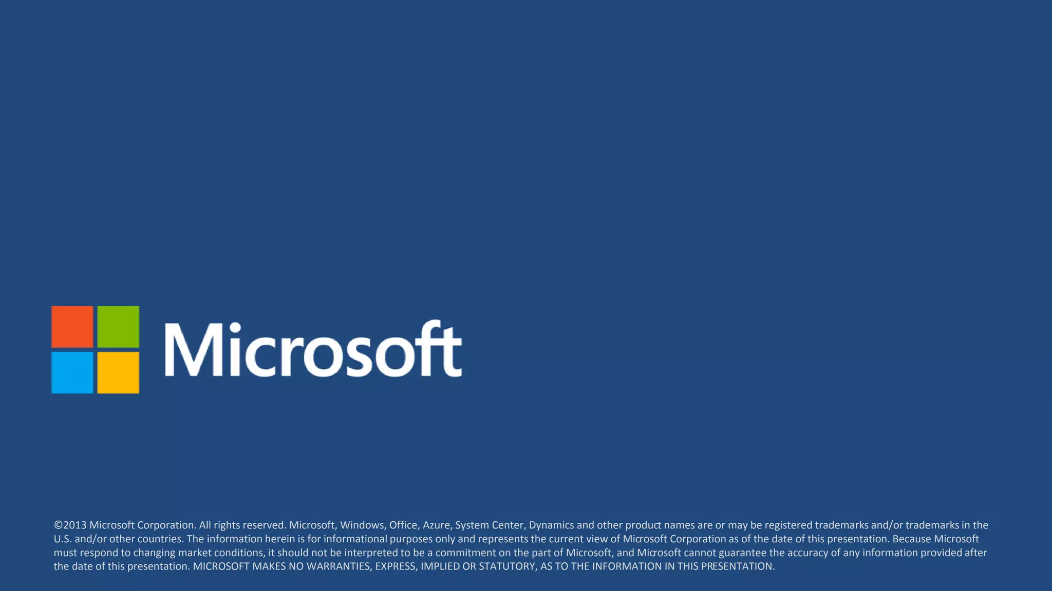 ©2013 Microsoft Corporation. All rights reserved. Microsoft, Windows, Office, Azure, System Center, Dynamics and other product names are or may be registered trademarks and/or trademarks in the
U.S. and/or other countries. The information herein is for informational purposes only and represents the current view of Microsoft Corporation as of the date of this presentation. Because Microsoft
must respond to changing market conditions, it should not be interpreted to be a commitment on the part of Microsoft, and Microsoft cannot guarantee the accuracy of any information provided after
the date of this presentation. MICROSOFT MAKES NO WARRANTIES, EXPRESS, IMPLIED OR STATUTORY, AS TO THE INFORMATION IN THIS PRESENTATION.
 