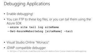 Debugging Applications
• Enable debugging!
• You can FTP to these log files, or you can tail them using the
Azure SDK
– azure site tail log siteName
– Get-AzureWebsiteLog [siteName] –tail
• Visual Studio Online “Monaco”
• JDWP compatible debugger
– https://github.com/Azure/azure-websites-java-remote-debugging
 