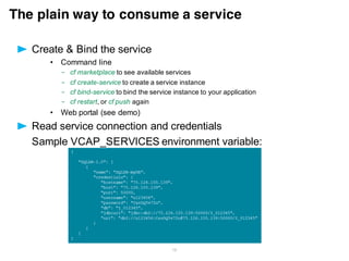 • Create a server package
$ ./bin/server package myServer --include=usr
• Or, simply push a server config directory
$ cd /wlp/usr/servers/myServer
$ cf push <appname>
myServer
apps
myWondefulApp1.war
server.xml
myWondefulApp2.ear
Push an entire Liberty server package – complete with application(s), shared libs,
drivers and server configuration.
Liberty server packages
 