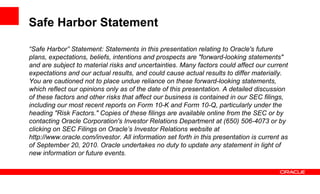 Safe Harbor Statement

“Safe Harbor” Statement: Statements in this presentation relating to Oracle's future
plans, expectations, beliefs, intentions and prospects are "forward-looking statements"
and are subject to material risks and uncertainties. Many factors could affect our current
expectations and our actual results, and could cause actual results to differ materially.
You are cautioned not to place undue reliance on these forward-looking statements,
which reflect our opinions only as of the date of this presentation. A detailed discussion
of these factors and other risks that affect our business is contained in our SEC filings,
including our most recent reports on Form 10-K and Form 10-Q, particularly under the
heading "Risk Factors." Copies of these filings are available online from the SEC or by
contacting Oracle Corporation's Investor Relations Department at (650) 506-4073 or by
clicking on SEC Filings on Oracle’s Investor Relations website at
http://www.oracle.com/investor. All information set forth in this presentation is current as
of September 20, 2010. Oracle undertakes no duty to update any statement in light of
new information or future events.
 