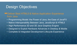 Design Objectives
➡Deliver Best HTML5 & Native Application Experience
  from Java
  •   Programming Model: the Power of Java, the Ease of JavaFX
  •   Native Interoperability Between Java, JavaScript & HTML5
  •   High Performance 2D and 3D Java Graphics Engine
  •   Designed to Exploit Hardware Advances in Desktop & Mobile
  •   Complete & Integrated Development Lifecycle Experience
 