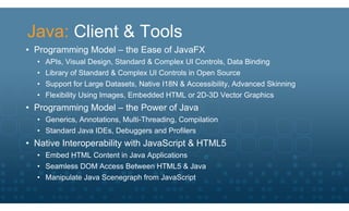 Java: Client & Tools
• Programming Model – the Ease of JavaFX
  •   APIs, Visual Design, Standard & Complex UI Controls, Data Binding
  •   Library of Standard & Complex UI Controls in Open Source
  •   Support for Large Datasets, Native I18N & Accessibility, Advanced Skinning
  •   Flexibility Using Images, Embedded HTML or 2D-3D Vector Graphics
• Programming Model – the Power of Java
  • Generics, Annotations, Multi-Threading, Compilation
  • Standard Java IDEs, Debuggers and Profilers
• Native Interoperability with JavaScript & HTML5
  • Embed HTML Content in Java Applications
  • Seamless DOM Access Between HTML5 & Java
  • Manipulate Java Scenegraph from JavaScript
 