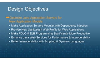 Design Objectives
➡Optimize Java Application Servers for
  New Application Models
  •   Make Application Servers Modular with Dependency Injection
  •   Provide New Lightweight Web Profile for Web Applications
  •   Make POJO & EJB Programming Significantly More Productive
  •   Enhance Java Web Services for Performance & Interoperability
  •   Better Interoperability with Scripting & Dynamic Languages
 