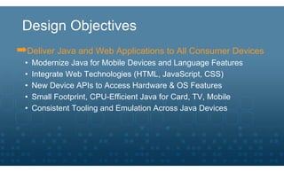 Design Objectives
➡Deliver Java and Web Applications to All Consumer Devices
  •   Modernize Java for Mobile Devices and Language Features
  •   Integrate Web Technologies (HTML, JavaScript, CSS)
  •   New Device APIs to Access Hardware & OS Features
  •   Small Footprint, CPU-Efficient Java for Card, TV, Mobile
  •   Consistent Tooling and Emulation Across Java Devices
 