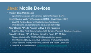 Java: Mobile Devices
• Project Java Mobile.Next
  • Updates to Language, VM, Libraries, Optional Packages & APIs
• Integration of Web Technologies (HTML, JavaScript, CSS)
  • Java ME Runtime Based on Mobile Services Architecture
  • Webkit Engine, JavaScript Engine, Java/JavaScript Bridge
• New Device APIs to Access to HW & OS Features
  • Graphics, Near Field Communication, IMS, Sensors, Payment, Telephony, Location
• Small Footprint, CPU-Efficient Java for Card, TV, Mobile
  • Phones: Optimized for ARM7/ARM9 Chips & Limited Memory
  • TVs: Optimized Blu-ray Java, DVB Multimedia, Tru2way Digital Cable
  • Cards: Personal Identity Verification, National ID & Health Care Cards
  • Java ME Roadmap Details at: oracle.com/technetwork/java/javame
 