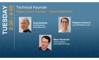 2:30 - 4:00
TUESDAY                 Technical Keynote
                        Hilton Union Square – Grand Ballroom


                                  Greg Bollella                           Roberto Chinnici
                                  Chief Architect                         Java EE Platform Lead
                                  Embedded Java




                                                    Mark Reinhold
                                                    Chief Architect
                                                    Java Platform Group
 