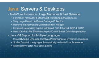 Java: Servers & Desktops
• Multi-Core Processors, Large Memories & Fast Networks
  •   Fork/Join Framework & Other Multi-Threading Enhancements
  •   Very Large Heap Low Pause Garbage Collection
  •   Remove the Permanent Generation from HotSpot
  •   Improved Networking: Native Infiniband, 10G Ethernet, SDP & SCTP
  •   New I/O APIs: File System & Async I/O with Better O/S Interoperability
• Java VM Support for Multiple Languages
  • InvokeDynamic Bytecode Improves Performance of Dynamic Languages
  • Scales Dynamic Languages Automatically on Multi-Core Processors
  • Significantly Faster JavaScript Engine
 