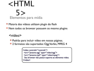 <HTML
   5> para mídia
Elementos
* Maioria dos vídeos utilizam plugin do ﬂash
* Nem todos os browser possuem os mesmo plugins

  <video>
  * Padrão para incluir vídeo em nossas páginas.
  * 2 formatos são suportados: Ogg Vorbis, MPEG 4

            <video controls=”controls”>
             <src=”javaone.ogg” type=”video/ogg”>
             <src=”javaone.mp4” type=”video/mpeg”>
              Seu browser não possui suporte ao elemento video.
            </video>
 