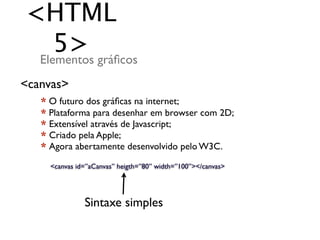 <HTML
    5> gráﬁcos
 Elementos
<canvas>
   * O futuro dos gráﬁcas na internet;
   * Plataforma para desenhar em browser com 2D;
   * Extensível através de Javascript;
   * Criado pela Apple;
   * Agora abertamente desenvolvido pelo W3C.

     <canvas id=”aCanvas” heigth=”80” width=”100”></canvas>




               Sintaxe simples
 
