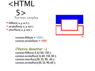 <HTML
   5> simples
  Formas
* ﬁllRect( x, y, w, h )
* strokeRect( x, y, w,h )
* clearRect( x, y, w,h )

        context.ﬁllStyle = ‘#00f’;
        context.strokeStyle = ‘#f00’

        //Vamos desenhar :-)
        context.ﬁllRect( 0, 0,150, 150 );
        context.strokeRect( 0, 60, 150, 50 );
        context.clearRect(30, 25, 90, 60 );
        context.strokeRect(30, 25, 90, 60 );
 