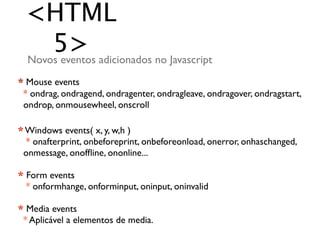 <HTML
     5> adicionados no Javascript
 Novos eventos
* Mouse events
 * ondrag, ondragend, ondragenter, ondragleave, ondragover, ondragstart,
 ondrop, onmousewheel, onscroll

* Windows events( x, y, w,h )
  * onafterprint, onbeforeprint, onbeforeonload, onerror, onhaschanged,
 onmessage, onofﬂine, ononline...

* Form events
  * onformhange, onforminput, oninput, oninvalid

* Media events
 * Aplicável a elementos de media.
 