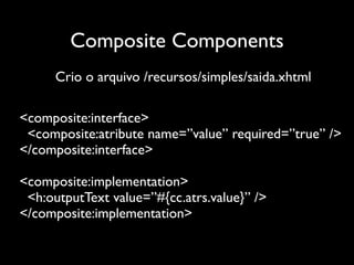 Composite Components
      Crio o arquivo /recursos/simples/saida.xhtml

<composite:interface>
 <composite:atribute name=”value” required=”true” />
</composite:interface>

<composite:implementation>
 <h:outputText value=”#{cc.atrs.value}” />
</composite:implementation>
 