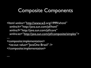 Composite Components

<html xmlns=”http://www.w3.org/1999/xhtml”
    xmlns:h=”http://java.sun.com/jsf/html”
    xmlns:f=”http://java.sun.com/jsf/core”
    xmlns:ez=”http://java.sun.com/jsf/composite/simples”>
....
<composite:implementation>
   <ez:out value=”JavaOne Brasil” />
</composite:implementation>

....
 
