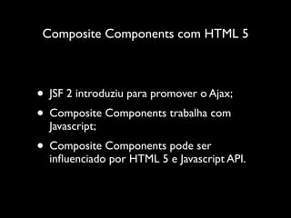Composite Components com HTML 5



• JSF 2 introduziu para promover o Ajax;
• Composite Components trabalha com
  Javascript;
• Composite Components pode ser
  inﬂuenciado por HTML 5 e Javascript API.
 