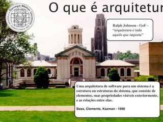 O que é arquitetur
                           Ralph Johnson - GoF -
                           “arquitetura é tudo
                           aquilo que importa”




    Uma arquitetura de software para um sistema é a
    estrutura ou estruturas do sistema, que consiste de
    elementos, suas propriedades visíveis exteriormente,
    e as relações entre elas.

    Bass, Clements, Kazman - 1998
 