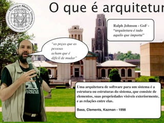 O que é arquitetur
                                       Ralph Johnson - GoF -
                                       “arquitetura é tudo
                                       aquilo que importa”

“as peças que as
pessoas
acham que é
difícil de mudar”




                Uma arquitetura de software para um sistema é a
                estrutura ou estruturas do sistema, que consiste de
                elementos, suas propriedades visíveis exteriormente,
                e as relações entre elas.

                Bass, Clements, Kazman - 1998
 