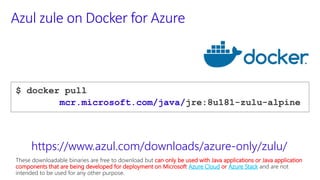 Azul zule on Docker for Azure
$ docker pull
mcr.microsoft.com/java/jre:8u181-zulu-alpine
https://www.azul.com/downloads/azure-only/zulu/
These downloadable binaries are free to download but can only be used with Java applications or Java application
components that are being developed for deployment on Microsoft Azure Cloud or Azure Stack and are not
intended to be used for any other purpose.
 