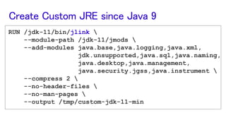 RUN /jdk-11/bin/jlink 
--module-path /jdk-11/jmods 
--add-modules java.base,java.logging,java.xml,
jdk.unsupported,java.sql,java.naming,
java.desktop,java.management,
java.security.jgss,java.instrument 
--compress 2 
--no-header-files 
--no-man-pages 
--output /tmp/custom-jdk-11-min
Create Custom JRE since Java 9
 