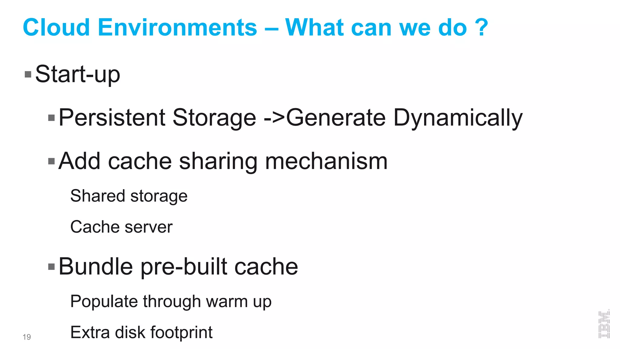 19
Cloud Environments – What can we do ?
Start-up
Persistent Storage ->Generate Dynamically
Add cache sharing mechanism
Shared storage
Cache server
Bundle pre-built cache
Populate through warm up
Extra disk footprint
 