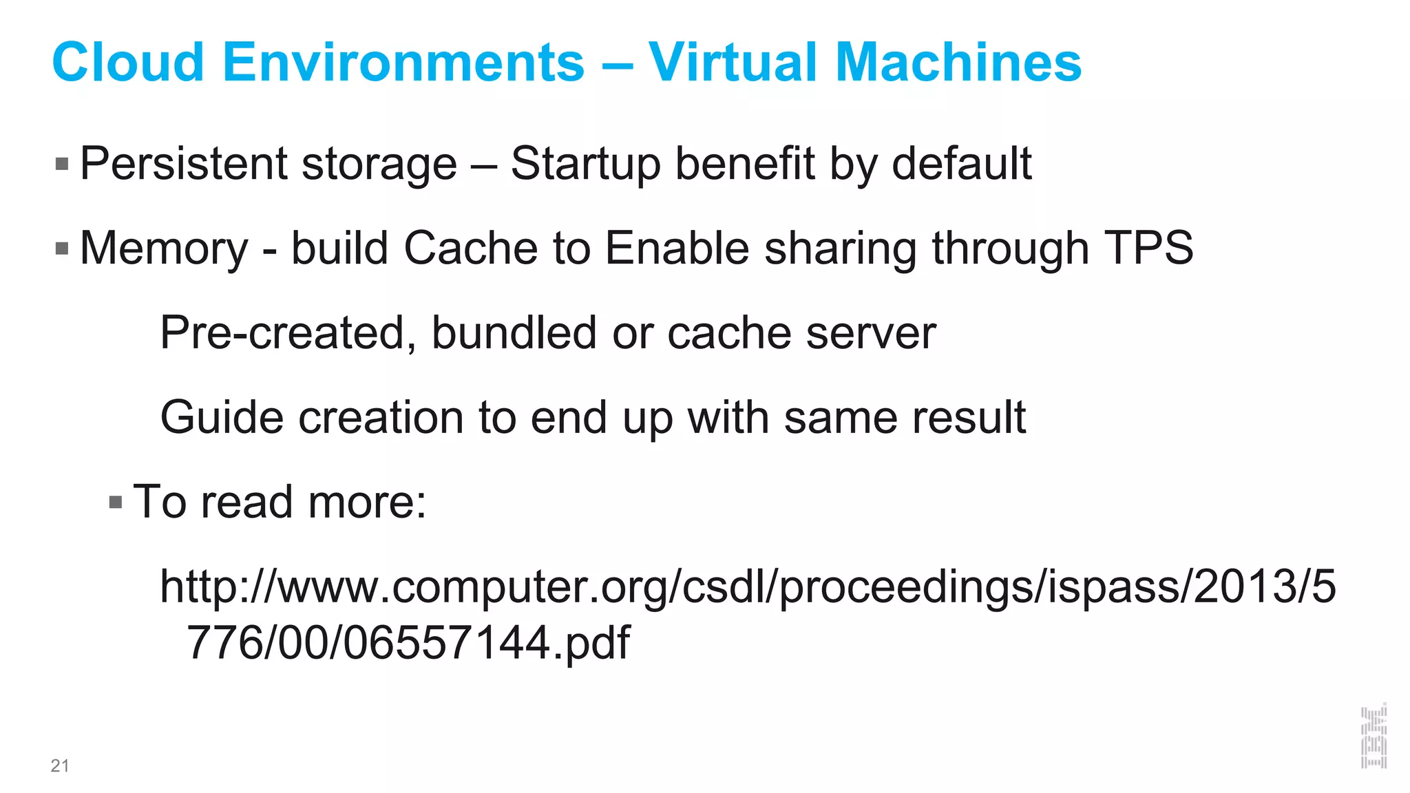 21
Cloud Environments – Virtual Machines
 Persistent storage – Startup benefit by default
 Memory - build Cache to Enable sharing through TPS
Pre-created, bundled or cache server
Guide creation to end up with same result
 To read more:
http://www.computer.org/csdl/proceedings/ispass/2013/5
776/00/06557144.pdf
 