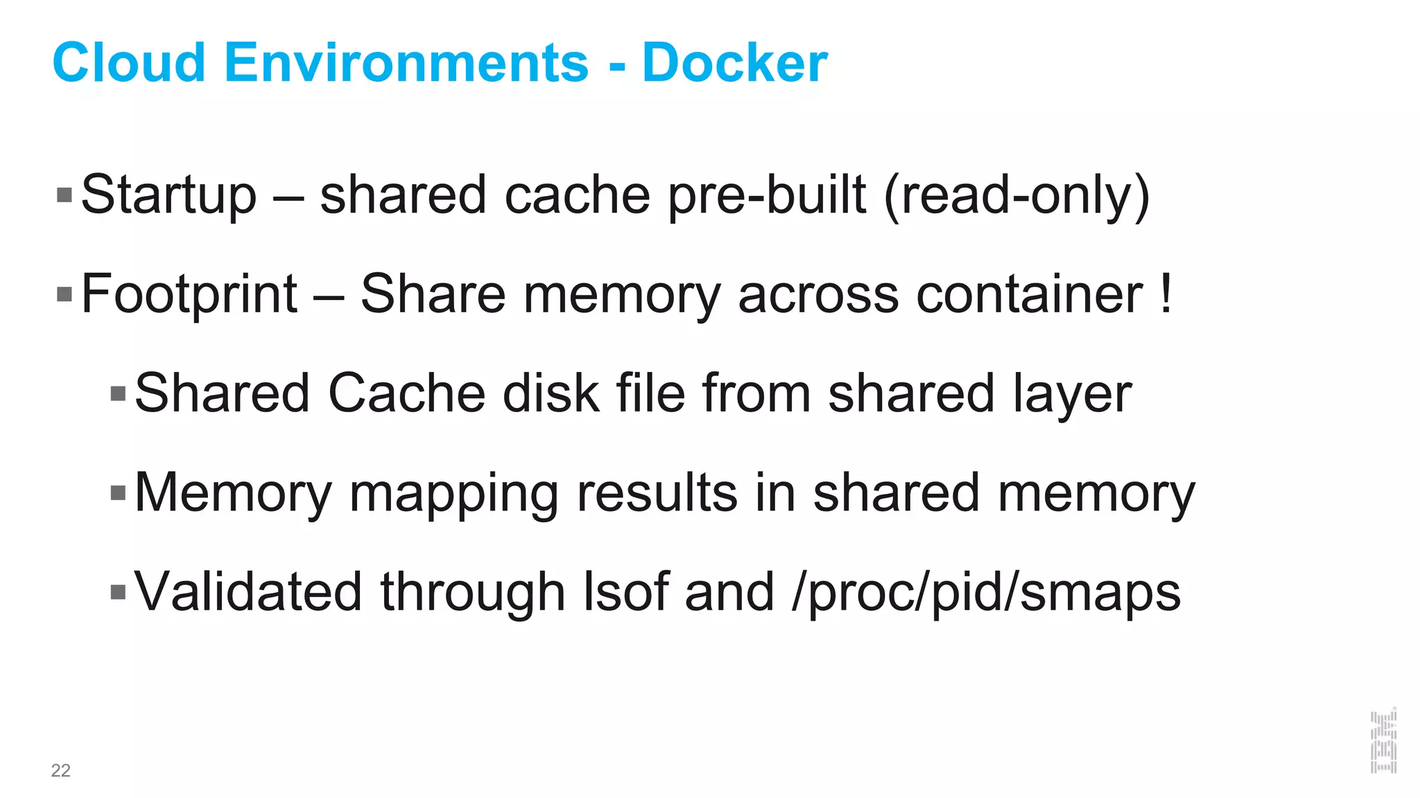 22
Cloud Environments - Docker
Startup – shared cache pre-built (read-only)
Footprint – Share memory across container !
Shared Cache disk file from shared layer
Memory mapping results in shared memory
Validated through lsof and /proc/pid/smaps
 