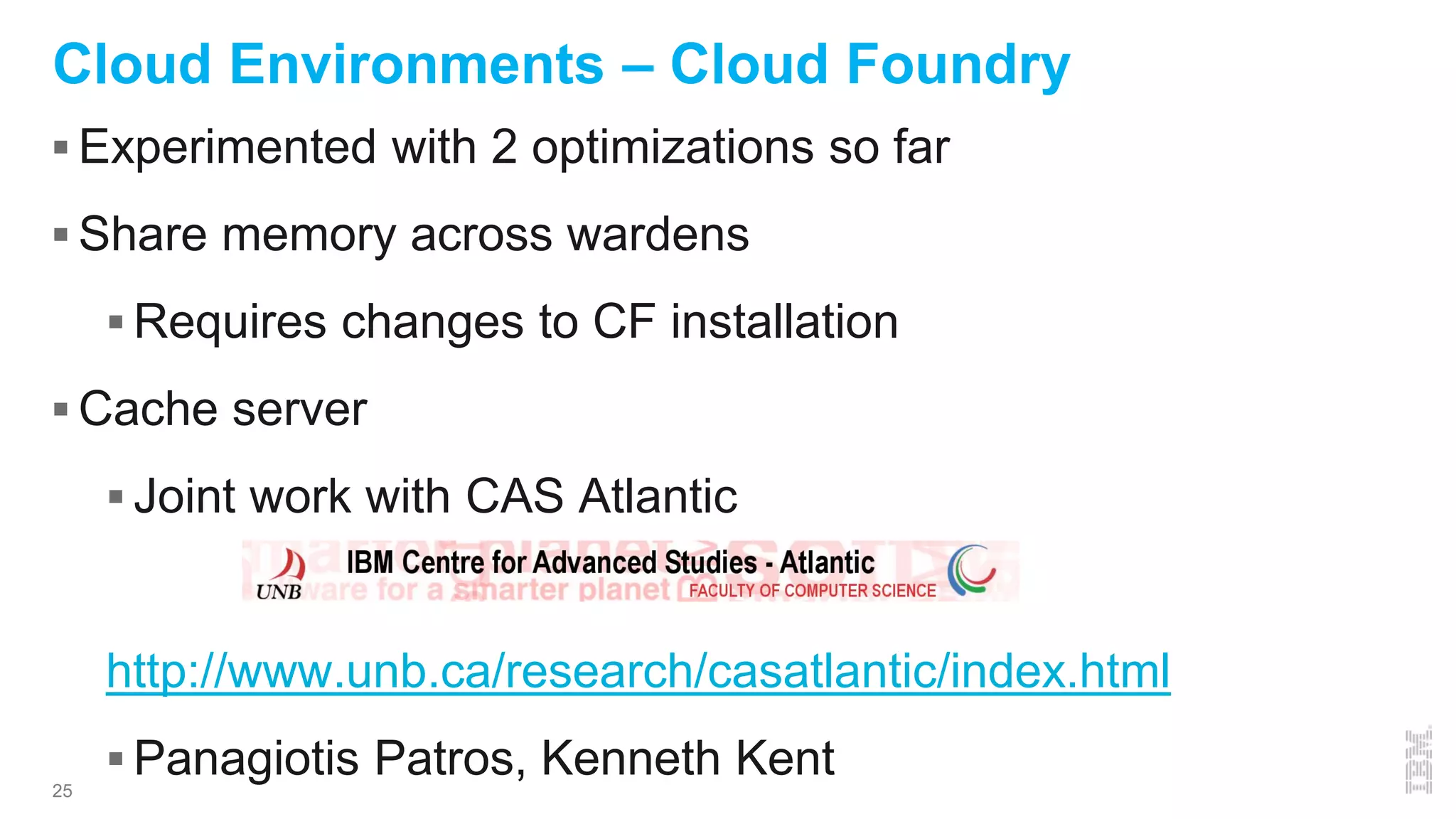 25
Cloud Environments – Cloud Foundry
 Experimented with 2 optimizations so far
 Share memory across wardens
 Requires changes to CF installation
 Cache server
 Joint work with CAS Atlantic
http://www.unb.ca/research/casatlantic/index.html
 Panagiotis Patros, Kenneth Kent
 