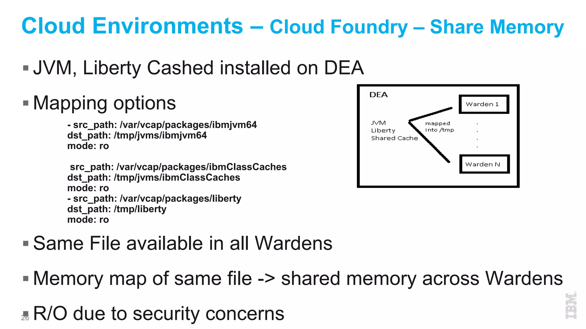 26
Cloud Environments – Cloud Foundry – Share Memory
 JVM, Liberty Cashed installed on DEA
 Mapping options
 Same File available in all Wardens
 Memory map of same file -> shared memory across Wardens
 R/O due to security concerns
- src_path: /var/vcap/packages/ibmjvm64
dst_path: /tmp/jvms/ibmjvm64
mode: ro
src_path: /var/vcap/packages/ibmClassCaches
dst_path: /tmp/jvms/ibmClassCaches
mode: ro
- src_path: /var/vcap/packages/liberty
dst_path: /tmp/liberty
mode: ro
 
