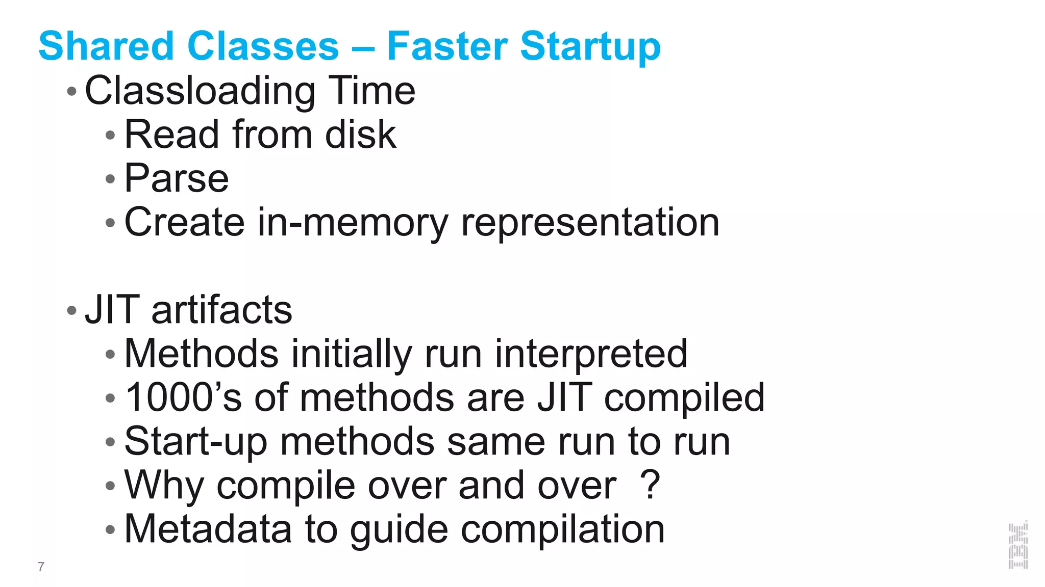 7
Shared Classes – Faster Startup
• Classloading Time
• Read from disk
• Parse
• Create in-memory representation
• JIT artifacts
• Methods initially run interpreted
• 1000’s of methods are JIT compiled
• Start-up methods same run to run
• Why compile over and over ?
• Metadata to guide compilation
 