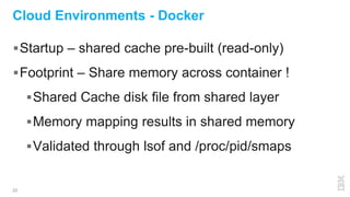 22
Cloud Environments - Docker
Startup – shared cache pre-built (read-only)
Footprint – Share memory across container !
Shared Cache disk file from shared layer
Memory mapping results in shared memory
Validated through lsof and /proc/pid/smaps
 