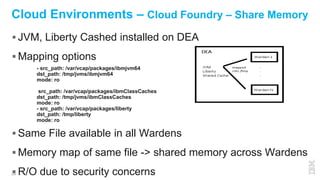 26
Cloud Environments – Cloud Foundry – Share Memory
 JVM, Liberty Cashed installed on DEA
 Mapping options
 Same File available in all Wardens
 Memory map of same file -> shared memory across Wardens
 R/O due to security concerns
- src_path: /var/vcap/packages/ibmjvm64
dst_path: /tmp/jvms/ibmjvm64
mode: ro
src_path: /var/vcap/packages/ibmClassCaches
dst_path: /tmp/jvms/ibmClassCaches
mode: ro
- src_path: /var/vcap/packages/liberty
dst_path: /tmp/liberty
mode: ro
 